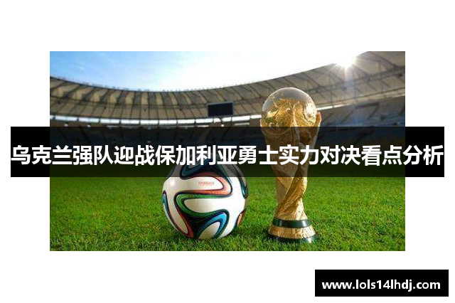 乌克兰强队迎战保加利亚勇士实力对决看点分析
