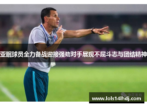 亚眠球员全力备战迎接强劲对手展现不屈斗志与团结精神