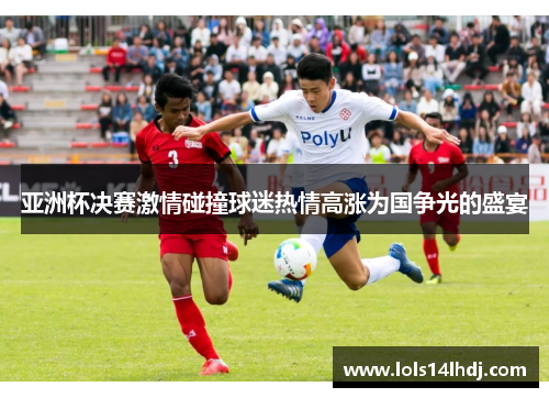 亚洲杯决赛激情碰撞球迷热情高涨为国争光的盛宴