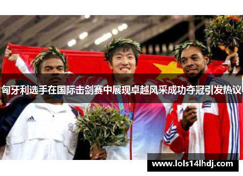 匈牙利选手在国际击剑赛中展现卓越风采成功夺冠引发热议