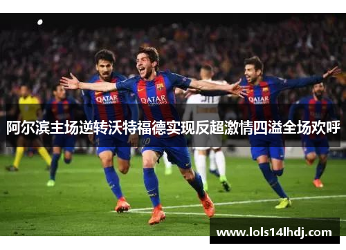 阿尔滨主场逆转沃特福德实现反超激情四溢全场欢呼