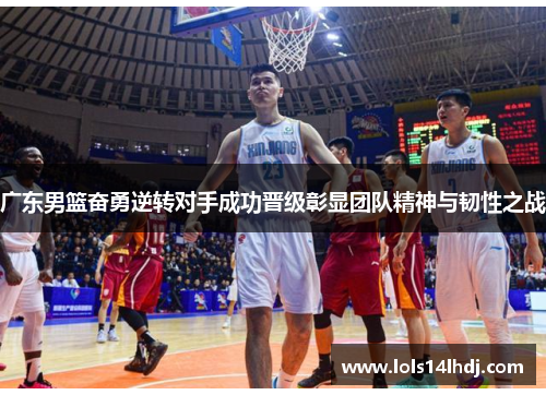 广东男篮奋勇逆转对手成功晋级彰显团队精神与韧性之战
