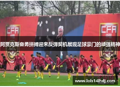 阿贾克斯奋勇拼搏迎来反弹契机展现足球豪门的顽强精神