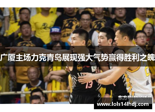广厦主场力克青岛展现强大气势赢得胜利之魄