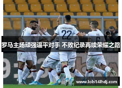罗马主场顽强逼平对手 不败纪录再续荣耀之路