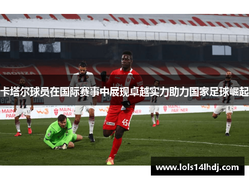 卡塔尔球员在国际赛事中展现卓越实力助力国家足球崛起