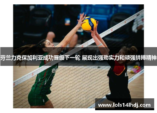 芬兰力克保加利亚成功晋级下一轮 展现出强劲实力和顽强拼搏精神
